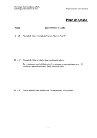 Administração Regional de Saúde do Norte
Centro Regional Saúde Pública do Norte                                         Programa Escolas Livres de Tabaco




                                                                               Plano da sessão

 Tempo                                        Desenvolvimento da sessão



 0’ — 25     Actividade 1 – Breve introdução ao Programa "Querer é Poder II"




25´ — 45´    Actividade 2 – Ficha de trabalho - Jogo para descobrir palavras

             Dar 5 minutos para fazer individualmente + 5 minutos para comparar soluções a pares + 15
             minutos para apresentar soluções e discutir brevemente o jogo




45´ — 50´    Encerrar a sessão. Breve avaliação oral: O que aprenderam, o que gostaram, …




                                                 - 12 -
 