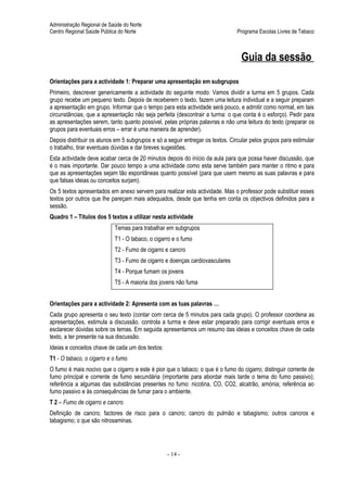 Administração Regional de Saúde do Norte
Centro Regional Saúde Pública do Norte                                          Programa Escolas Livres de Tabaco



                                                                                 Guia da sessão
Orientações para a actividade 1: Preparar uma apresentação em subgrupos
Primeiro, descrever genericamente a actividade do seguinte modo: Vamos dividir a turma em 5 grupos. Cada
grupo recebe um pequeno texto. Depois de receberem o texto, fazem uma leitura individual e a seguir preparam
a apresentação em grupo. Informar que o tempo para esta actividade será pouco, e admitir como normal, em tais
circunstâncias, que a apresentação não seja perfeita (descontrair a turma: o que conta é o esforço). Pedir para
as apresentações serem, tanto quanto possível, pelas próprias palavras e não uma leitura do texto (preparar os
grupos para eventuais erros – errar é uma maneira de aprender).
Depois distribuir os alunos em 5 subgrupos e só a seguir entregar os textos. Circular pelos grupos para estimular
o trabalho, tirar eventuais dúvidas e dar breves sugestões.
Esta actividade deve acabar cerca de 20 minutos depois do início da aula para que possa haver discussão, que
é o mais importante. Dar pouco tempo a uma actividade como esta serve também para manter o ritmo e para
que as apresentações sejam tão espontâneas quanto possível (para que usem mesmo as suas palavras e para
que falsas ideias ou conceitos surjam).
Os 5 textos apresentados em anexo servem para realizar esta actividade. Mas o professor pode substituir esses
textos por outros que lhe pareçam mais adequados, desde que tenha em conta os objectivos definidos para a
sessão.
Quadro 1 – Títulos dos 5 textos a utilizar nesta actividade
                            Temas para trabalhar em subgrupos
                            T1 - O tabaco, o cigarro e o fumo
                            T2 - Fumo de cigarro e cancro
                            T3 - Fumo de cigarro e doenças cardiovasculares
                            T4 - Porque fumam os jovens
                            T5 - A maioria dos jovens não fuma


Orientações para a actividade 2: Apresenta com as tuas palavras …
Cada grupo apresenta o seu texto (contar com cerca de 5 minutos para cada grupo). O professor coordena as
apresentações, estimula a discussão, controla a turma e deve estar preparado para corrigir eventuais erros e
esclarecer dúvidas sobre os temas. Em seguida apresentamos um resumo das ideias e conceitos chave de cada
texto, a ter presente na sua discussão.
Ideias e conceitos chave de cada um dos textos:
T1 - O tabaco, o cigarro e o fumo
O fumo é mais nocivo que o cigarro e este é pior que o tabaco; o que é o fumo do cigarro; distinguir corrente de
fumo principal e corrente de fumo secundária (importante para abordar mais tarde o tema do fumo passivo);
referência a algumas das substâncias presentes no fumo: nicotina, CO, CO2, alcatrão, amónia; referência ao
fumo passivo e às consequências de fumar para o ambiente.
T 2 – Fumo de cigarro e cancro
Definição de cancro; factores de risco para o cancro; cancro do pulmão e tabagismo; outros cancros e
tabagismo; o que são nitrosaminas.




                                                  - 14 -
 