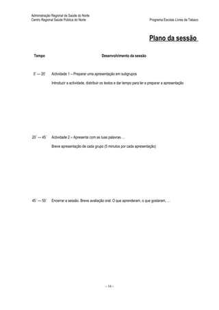 Administração Regional de Saúde do Norte
Centro Regional Saúde Pública do Norte                                           Programa Escolas Livres de Tabaco




                                                                                 Plano da sessão

 Tempo                                         Desenvolvimento da sessão



 0’ — 20’    Actividade 1 – Preparar uma apresentação em subgrupos

             Introduzir a actividade, distribuir os textos e dar tempo para ler e preparar a apresentação




20´ — 45´    Actividade 2 – Apresenta com as tuas palavras …

             Breve apresentação de cada grupo (5 minutos por cada apresentação)




45´ — 50´    Encerrar a sessão. Breve avaliação oral: O que aprenderam, o que gostaram, …




                                                  - 16 -
 