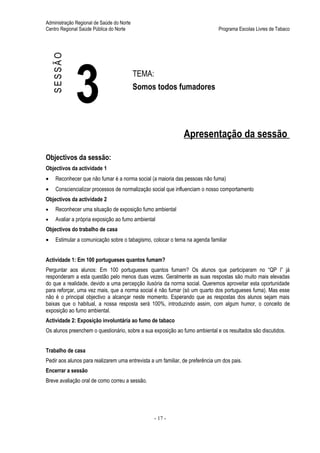 Administração Regional de Saúde do Norte
Centro Regional Saúde Pública do Norte                                         Programa Escolas Livres de Tabaco




    SESSÃO



             3                             TEMA:
                                           Somos todos fumadores




                                                               Apresentação da sessão

Objectivos da sessão:
Objectivos da actividade 1
•    Reconhecer que não fumar é a norma social (a maioria das pessoas não fuma)
•    Consciencializar processos de normalização social que influenciam o nosso comportamento
Objectivos da actividade 2
•    Reconhecer uma situação de exposição fumo ambiental
•    Avaliar a própria exposição ao fumo ambiental
Objectivos do trabalho de casa
•    Estimular a comunicação sobre o tabagismo, colocar o tema na agenda familiar


Actividade 1: Em 100 portugueses quantos fumam?
Perguntar aos alunos: Em 100 portugueses quantos fumam? Os alunos que participaram no “QP I” já
responderam a esta questão pelo menos duas vezes. Geralmente as suas respostas são muito mais elevadas
do que a realidade, devido a uma percepção ilusória da norma social. Queremos aproveitar esta oportunidade
para reforçar, uma vez mais, que a norma social é não fumar (só um quarto dos portugueses fuma). Mas esse
não é o principal objectivo a alcançar neste momento. Esperando que as respostas dos alunos sejam mais
baixas que o habitual, a nossa resposta será 100%, introduzindo assim, com algum humor, o conceito de
exposição ao fumo ambiental.
Actividade 2: Exposição involuntária ao fumo de tabaco
Os alunos preenchem o questionário, sobre a sua exposição ao fumo ambiental e os resultados são discutidos.


Trabalho de casa
Pedir aos alunos para realizarem uma entrevista a um familiar, de preferência um dos pais.
Encerrar a sessão
Breve avaliação oral de como correu a sessão.




                                                   - 17 -
 