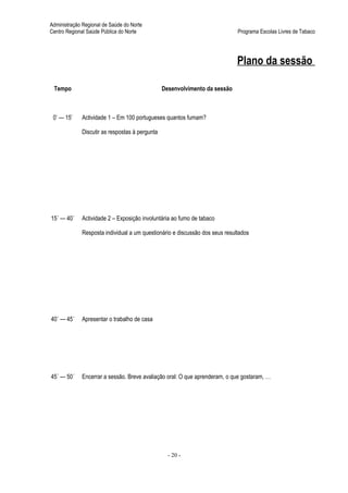 Administração Regional de Saúde do Norte
Centro Regional Saúde Pública do Norte                                       Programa Escolas Livres de Tabaco




                                                                             Plano da sessão

 Tempo                                          Desenvolvimento da sessão



 0’ — 15’    Actividade 1 – Em 100 portugueses quantos fumam?

             Discutir as respostas à pergunta




15´ — 40´    Actividade 2 – Exposição involuntária ao fumo de tabaco

             Resposta individual a um questionário e discussão dos seus resultados




40´ — 45´    Apresentar o trabalho de casa




45´ — 50´    Encerrar a sessão. Breve avaliação oral: O que aprenderam, o que gostaram, …




                                                  - 20 -
 