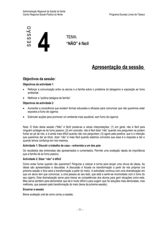 Administração Regional de Saúde do Norte
Centro Regional Saúde Pública do Norte                                       Programa Escolas Livres de Tabaco




    SESSÃO



              4                            TEMA:
                                           “NÃO” é fácil




                                                              Apresentação da sessão

Objectivos da sessão:
Objectivos da actividade 1
•    Reforçar a comunicação entre os alunos e a família sobre o problema do tabagismo e exposição ao fumo
     ambiental.
•    Melhorar a “política tabágica da família”
Objectivos da actividade 2
•    Aumentar a consciência que existem formas educadas e eficazes para comunicar que não queremos estar
     expostos a fumo de cigarros
•    Estimular acções para promover um ambiente mais saudável, sem fumo de cigarros


Nota: O título desta sessão (“Não” é fácil) presta-se a várias interpretações: (1) em geral, não é fácil para
ninguém proteger-se do fumo passivo; (2) em concreto, não é fácil dizer “não” quando nos perguntam se podem
fumar ao pé de nós, e é ainda mais difícil quando não nos perguntam; (3) agora pela positiva, que é a intenção
que queremos dar ao título, dizer “não” é mais fácil quando estamos convictos que essa é a resposta a dar e
quando temos confiança em nós mesmos.
Actividade 1: Discutir o trabalho de casa – entrevista a um dos pais
Os resultados das entrevistas são apresentados e comentados. Permite uma avaliação rápida da importância
que a família dá ao fumo passivo.
Actividade 2: Dizer “não” é difícil
Como evitar fumar quando não queremos? Pergunta a colocar à turma para lançar uma chuva de ideias. As
ideias são apresentadas e discutidas. A discussão é focada na transformação a partir de nós próprios (na
próxima sessão o foco será a transformação a partir do meio). A actividade continua com uma dramatização em
que um aluno tem que comunicar, a uma pessoa ao seu lado, que está a sentir-se incomodado com o fumo do
seu cigarro. Esta dramatização serve para treinar as competências dos alunos para gerir situações como esta.
Mas serve também para demonstrar que tal é muito difícil e para sugerir que há soluções mais demoradas, mas
melhores, que passam pela transformação do meio (tema da próxima sessão).
Encerrar a sessão
Breve avaliação oral de como correu a sessão.




                                                   - 21 -
 