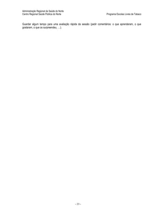 Administração Regional de Saúde do Norte
Centro Regional Saúde Pública do Norte                                Programa Escolas Livres de Tabaco


Guardar algum tempo para uma avaliação rápida da sessão (pedir comentários: o que aprenderam, o que
gostaram, o que os surpreendeu, …).




                                            - 23 -
 
