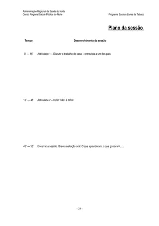Administração Regional de Saúde do Norte
Centro Regional Saúde Pública do Norte                                          Programa Escolas Livres de Tabaco




                                                                                Plano da sessão

 Tempo                                              Desenvolvimento da sessão



 0’ — 15’    Actividade 1 – Discutir o trabalho de casa – entrevista a um dos pais




15´ — 45´    Actividade 2 – Dizer “não” é difícil




45´ — 50´    Encerrar a sessão. Breve avaliação oral: O que aprenderam, o que gostaram, …




                                                      - 24 -
 