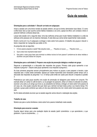 Administração Regional de Saúde do Norte
Centro Regional Saúde Pública do Norte                                            Programa Escolas Livres de Tabaco



                                                                                    Guia da sessão

Orientações para a actividade 1: Discutir um texto em subgrupos
Iniciar a sessão com uma breve revisão da sessão anterior, em que se tentou demonstrar duas ideias: (1) como
é difícil dizer não ou lutar sozinho contra hábitos instalados e (2) como, apesar de difícil, com vontade e treino é
possível melhorar a eficácia dessa luta.
Lançar esta sessão com a seguinte ideia: Uma das melhores armas para mudar hábitos instalados é a união de
esforços entre pessoas com os mesmos interesses. É esta ideia que vamos tentar experimentar nesta sessão.
Dividir a turma em 4 ou 5 subgrupos e entregar o texto sobre fumo passivo. O trabalho dos grupos é discutir o
texto e responder às 3 perguntas que estão no fim.
As perguntas são as seguintes:
1.   O fumo passivo prejudica a saúde? Não prejudica nada ___ Prejudica um pouco ___ Prejudica muito ____
2.   Qual a ideia mais importante deste texto?
3.   Que pode o vosso grupo fazer para minimizar os efeitos nocivos do fumo passivo? Lembrem-se de várias medidas e
     escolham uma para realizar em conjunto.


Orientações para a actividade 2: Preparar uma acção de prevenção tabágica a realizar em grupo
Segue-se a apresentação e a discussão das respostas dos grupos. Primeiro cada grupo apresenta a sua
resposta à pergunta 1. Depois cada grupo apresenta a sua resposta à pergunta 2.
As duas primeiras perguntas servem principalmente para motivar os grupos e para preparar a terceira, cujas
respostas são o núcleo desta actividade. Apenas por razões imprevistas será necessário perder tempo com a
discussão das respostas às perguntas 1 e 2. O tempo pode então ser usado para discutir a resposta à questão
3.
Pretende-se que cada grupo escolha uma acção de prevenção do tabagismo para realizar em conjunto. Por
exemplo afixar um cartaz no café do bairro, ou na paragem do autocarro, afixar um dístico no elevador do prédio,
escrever uma carta a um amigo que fuma ou ao presidente da Câmara, entregar um texto sobre fumo passivo lá
em casa, etc. Uma acção conjunta não quer dizer que a tenham de fazer todos juntos e ao mesmo tempo. Por
exemplo o grupo pode combinar que cada um dos seus elementos dá a ler o texto sobre fumo passivo aos seus
pais.
No fim desta actividade anunciar que na sessão seguinte vamos discutir a realização das acções.


Trabalho de casa
Mostrar aos pais e outros familiares o texto sobre fumo passivo trabalhado nesta sessão.


Orientação para encerrar a sessão
Guardar algum tempo para uma avaliação rápida da sessão (pedir comentários: o que aprenderam, o que
gostaram, o que os surpreendeu, …).




                                                   - 26 -
 