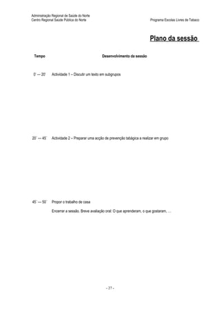 Administração Regional de Saúde do Norte
Centro Regional Saúde Pública do Norte                                      Programa Escolas Livres de Tabaco




                                                                            Plano da sessão

 Tempo                                       Desenvolvimento da sessão



 0’ — 20’    Actividade 1 – Discutir um texto em subgrupos




20´ — 45´    Actividade 2 – Preparar uma acção de prevenção tabágica a realizar em grupo




45´ — 50´    Propor o trabalho de casa

             Encerrar a sessão. Breve avaliação oral: O que aprenderam, o que gostaram, …




                                                - 27 -
 