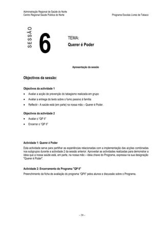 Administração Regional de Saúde do Norte
Centro Regional Saúde Pública do Norte                                        Programa Escolas Livres de Tabaco




    SESSÃO



              6                            TEMA:
                                           Querer é Poder



                                             Apresentação da sessão


Objectivos da sessão:

Objectivos da actividade 1
•    Avaliar a acção de prevenção do tabagismo realizada em grupo
•    Avaliar a entrega do texto sobre o fumo passivo à família
•    Reflectir - A saúde está (em parte) na nossa mão – Querer é Poder.

Objectivos da actividade 2
•    Avaliar o “QP II”
•    Encerrar o “QP II”




Actividade 1: Querer é Poder
Esta actividade serve para partilhar as experiências relacionadas com a implementação das acções combinadas
nos subgrupos durante a actividade 2 da sessão anterior. Aproveitar as actividades realizadas para demonstrar a
ideia que a nossa saúde está, em parte, na nossa mão – ideia chave do Programa, expressa na sua designação
"Querer é Poder".


Actividade 2: Encerramento do Programa "QP II"
Preenchimento da ficha de avaliação do programa “QPII” pelos alunos e discussão sobre o Programa.




                                                   - 28 -
 