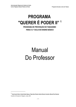 Administração Regional de Saúde do Norte
Centro Regional Saúde Pública do Norte                                                              Programa Escolas Livres de Tabaco




                       PROGRAMA
                   "QUERER É PODER II” 1
                               PROGRAMA DE PREVENÇÃO DO TABAGISMO
                                      PARA O 3.º CICLO DO ENSINO BÁSICO




                                      Manual
                                    Do Professor




1
    Paulo Duarte Vitória, Carlota Simões Raposo, Filipa Alves Peixoto, António Romeiro Carvalho e Manuel Pais Clemente
Conselho de Prevenção do Tabagismo, Lisboa, 2000

                                                                -3-
 