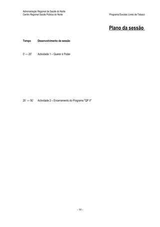 Administração Regional de Saúde do Norte
Centro Regional Saúde Pública do Norte                         Programa Escolas Livres de Tabaco




                                                               Plano da sessão

Tempo        Desenvolvimento da sessão



0’ — 20’     Actividade 1 – Querer é Poder




20´ — 50´    Actividade 2 – Encerramento do Programa "QP II"




                                               - 30 -
 