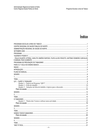 Administração Regional de Saúde do Norte
Centro Regional Saúde Pública do Norte                                                                                                    Programa Escolas Livres de Tabaco




                                                                                                                                                                              Índice

PROGRAMA ESCOLAS LIVRES DE TABACO ........................................................................................................................1
CENTRO REGIONAL DE SAÚDE PÚBLICA DO NORTE ........................................................................................................1
ADMINISTRAÇÃO REGIONAL DE SAÚDE DO NORTE..........................................................................................................1
SETEMBRO 2006 .....................................................................................................................................................................1
PROGRAMA .............................................................................................................................................................................3
"QUERER É PODER II” ............................................................................................................................................................3
  PAULO DUARTE VITÓRIA, CARLOTA SIMÕES RAPOSO, FILIPA ALVES PEIXOTO, ANTÓNIO ROMEIRO CARVALHO
E MANUEL PAIS CLEMENTE...................................................................................................................................................3
PROGRAMA DE PREVENÇÃO DO TABAGISMO ...................................................................................................................3
PARA O 3.º CICLO DO ENSINO BÁSICO................................................................................................................................3
ÍNDICE......................................................................................................................................................................................4
INTRODUÇÃO...........................................................................................................................................................................5
PLANO DO MANUAL................................................................................................................................................................7
SESSÃO....................................................................................................................................................................................8
1.................................................................................................................................................................................................8
TEMA:........................................................................................................................................................................................8
Q.P. – “QUÊS” E “PORQUÊS” .................................................................................................................................................8
           Quadro 1 - Tópicos do Programa “QP I”.......................................................................................................9
           Quadro 2 - Ficha de trabalho.......................................................................................................................10
           Quadro 3 - Soluções da ficha de trabalho e tópicos para a discussão.........................................................11
     Plano da sessão ................................................................................................................................................12
SESSÃO..................................................................................................................................................................................13
2...............................................................................................................................................................................................13
TEMA:......................................................................................................................................................................................13
O TABAGISMO........................................................................................................................................................................13
           Quadro 1 – Títulos dos 5 textos a utilizar nesta actividade.........................................................................14
     Plano da sessão ................................................................................................................................................16
SESSÃO..................................................................................................................................................................................17
3...............................................................................................................................................................................................17
TEMA:......................................................................................................................................................................................17
SOMOS TODOS FUMADORES .............................................................................................................................................17
     Plano da sessão ................................................................................................................................................20
SESSÃO..................................................................................................................................................................................21
4...............................................................................................................................................................................................21
TEMA:......................................................................................................................................................................................21
“NÃO” É FÁCIL........................................................................................................................................................................21
                                                                                        -4-
 
