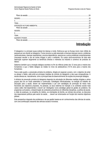 Administração Regional de Saúde do Norte
Centro Regional Saúde Pública do Norte                                                                                                   Programa Escolas Livres de Tabaco


     Plano da sessão ................................................................................................................................................24
SESSÃO..................................................................................................................................................................................25
5...............................................................................................................................................................................................25
TEMA:......................................................................................................................................................................................25
EXPOSIÇÃO AO FUMO AMBIENTAL ....................................................................................................................................25
     Plano da sessão ................................................................................................................................................27
SESSÃO..................................................................................................................................................................................28
6...............................................................................................................................................................................................28
TEMA:......................................................................................................................................................................................28
QUERER É PODER................................................................................................................................................................28
     Plano da sessão ................................................................................................................................................30

                                                                                                                                                             Introdução
O tabagismo é a principal causa evitável de doença e morte. Estima-se que na Europa morre meio milhão de
pessoas por ano devido ao tabagismo. Fumar provoca ou está associado a diversas doenças (cancro, problemas
cardiovasculares, doenças respiratórias), provoca dependência, associa-se a outros problemas comportamentais
(insucesso escolar e uso de outras drogas) e polui o ambiente. Os custos sócio-económicos de toda esta
destruição superam largamente os benefícios directos e indirectos da indústria e comércio de produtos do
tabaco.
Sabemos também que a iniciação tabágica acontece no fim da infância (antes dos 12 anos para a maioria dos
fumadores) e que o hábito tabágico se instala no início da adolescência (14-16 anos para a maioria dos
fumadores).
Face a este quadro, a prevenção primária do problema, dirigida em especial a jovens, com o objectivo de evitar
ou atrasar o hábito, está entre as principais medidas de controlo do tabagismo e das suas consequências. A
escola oferece-se, naturalmente, como a principal base de desenvolvimento de acções de prevenção tabágica.
A eficácia da prevenção primária do tabagismo depende da articulação de diferentes medidas dirigidas a vários
grupos alvo de um modo sistemático e continuado. Estratégias individualizadas, na tradição do trabalho de
educação para a saúde, devem ser implementadas a par com estratégias de promoção de meios mais
favoráveis aos objectivos propostos. As pessoas, os seus sistemas de inserção e os contextos sociais mais
vastos estão inter-dependentes e devem ser interligados numa estratégia global de gestão do problema. Os
programas curriculares, a disseminação de conteúdos preventivos em diferentes disciplinas, a política de escola,
a visão da autarquia, os conselhos do médico, as orientações da família, as notícias dos jornais, os discursos
dos responsáveis políticos pelo sector da saúde, … devem ser sintonizados em função dos mesmos objectivos
globais.
Esta perspectiva integrada dos problemas e da sua gestão baseia-se em conhecimentos das ciências da saúde,
com uma contribuição crescente das ciências sociais e humanas.




                                                                                       -5-
 
