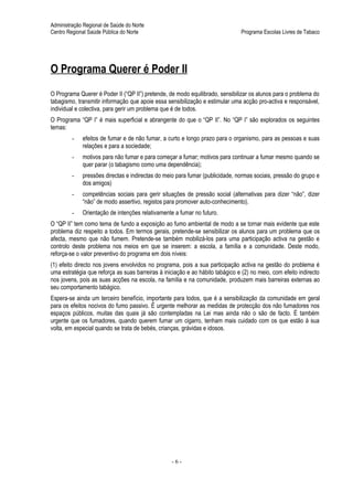 Administração Regional de Saúde do Norte
Centro Regional Saúde Pública do Norte                                          Programa Escolas Livres de Tabaco




O Programa Querer é Poder II
O Programa Querer é Poder II (“QP II”) pretende, de modo equilibrado, sensibilizar os alunos para o problema do
tabagismo, transmitir informação que apoie essa sensibilização e estimular uma acção pro-activa e responsável,
individual e colectiva, para gerir um problema que é de todos.
O Programa “QP I” é mais superficial e abrangente do que o “QP II”. No “QP I” são explorados os seguintes
temas:
         -   efeitos de fumar e de não fumar, a curto e longo prazo para o organismo, para as pessoas e suas
             relações e para a sociedade;
         -   motivos para não fumar e para começar a fumar; motivos para continuar a fumar mesmo quando se
             quer parar (o tabagismo como uma dependência);
         -   pressões directas e indirectas do meio para fumar (publicidade, normas sociais, pressão do grupo e
             dos amigos)
         -   competências sociais para gerir situações de pressão social (alternativas para dizer “não”, dizer
             “não” de modo assertivo, registos para promover auto-conhecimento).
         -   Orientação de intenções relativamente a fumar no futuro.
O “QP II” tem como tema de fundo a exposição ao fumo ambiental de modo a se tornar mais evidente que este
problema diz respeito a todos. Em termos gerais, pretende-se sensibilizar os alunos para um problema que os
afecta, mesmo que não fumem. Pretende-se também mobilizá-los para uma participação activa na gestão e
controlo deste problema nos meios em que se inserem: a escola, a família e a comunidade. Deste modo,
reforça-se o valor preventivo do programa em dois níveis:
(1) efeito directo nos jovens envolvidos no programa, pois a sua participação activa na gestão do problema é
uma estratégia que reforça as suas barreiras à iniciação e ao hábito tabágico e (2) no meio, com efeito indirecto
nos jovens, pois as suas acções na escola, na família e na comunidade, produzem mais barreiras externas ao
seu comportamento tabágico.
Espera-se ainda um terceiro benefício, importante para todos, que é a sensibilização da comunidade em geral
para os efeitos nocivos do fumo passivo. É urgente melhorar as medidas de protecção dos não fumadores nos
espaços públicos, muitas das quais já são contempladas na Lei mas ainda não o são de facto. É também
urgente que os fumadores, quando querem fumar um cigarro, tenham mais cuidado com os que estão à sua
volta, em especial quando se trata de bebés, crianças, grávidas e idosos.




                                                  -6-
 