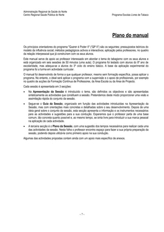 Administração Regional de Saúde do Norte
Centro Regional Saúde Pública do Norte                                        Programa Escolas Livres de Tabaco




                                                                              Plano do manual
Os princípios orientadores do programa "Querer é Poder II" (“QP II”) são os seguintes: pressupostos teóricos do
modelo da influência social; métodos pedagógicos activos e interactivos; aplicação pelos professores, no quadro
da relação interpessoal que já construíram com os seus alunos.
Este manual serve de apoio ao professor interessado em abordar o tema do tabagismo com os seus alunos e
está organizado em seis sessões de 50 minutos (uma aula). O programa foi testado com alunos do 8º ano de
escolaridade, mas adequa-se a alunos do 3º ciclo do ensino básico. A base da aplicação experimental do
programa foi a turma em actividade curricular.
O manual foi desenvolvido de forma a que qualquer professor, mesmo sem formação específica, possa aplicar o
programa. No entanto, o ideal será aplicar o programa com a supervisão e o apoio de profissionais, por exemplo
no quadro de acções da Formação Contínua de Professores, da Área Escola ou da Área de Projecto.
Cada sessão é apresentada em 3 secções:
•   Na Apresentação da Sessão é introduzido o tema, são definidos os objectivos e são apresentadas
    sinteticamente as actividades que constituem a sessão. Pretendemos deste modo proporcionar uma visão e
    assimilação rápida do conjunto da sessão.
•   Segue-se o Guia da Sessão, organizado em função das actividades introduzidas na Apresentação da
    Sessão, mas com orientações mais concretas e detalhadas sobre o seu desenvolvimento. Depois de uma
    ideia geral sobre o conjunto da sessão, esta secção apresenta a informação e os instrumentos necessários
    para as actividades e sugestões para a sua condução. Esperamos que o professor parta de uma base
    comum, tão concreta quanto possível e, ao mesmo tempo, se sinta livre para introduzir a sua marca pessoal
    na aplicação de cada actividade.
•   A terceira secção é o Plano da Sessão, com uma sugestão dos tempos necessários para realizar cada uma
    das actividades da sessão. Nesta folha o professor encontra espaço para fazer a sua própria preparação da
    sessão, podendo depois utilizá-la como primeiro apoio na sua condução.
Algumas das actividades propostas contam ainda com um apoio mais específico de anexos.




                                                 -7-
 