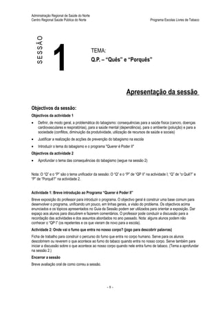 Administração Regional de Saúde do Norte
Centro Regional Saúde Pública do Norte                                           Programa Escolas Livres de Tabaco




    SESSÃO



              1                            TEMA:
                                           Q.P. – “Quês” e “Porquês”




                                                                Apresentação da sessão

Objectivos da sessão:
Objectivos da actividade 1
•    Definir, de modo geral, a problemática do tabagismo: consequências para a saúde física (cancro, doenças
     cardiovasculares e respiratórias), para a saúde mental (dependência), para o ambiente (poluição) e para a
     sociedade (conflitos, diminuição da produtividade, utilização de recursos de saúde e sociais)
•    Justificar a realização de acções de prevenção do tabagismo na escola
•    Introduzir o tema do tabagismo e o programa "Querer é Poder II"
Objectivos da actividade 2
•    Aprofundar o tema das consequências do tabagismo (segue na sessão 2)


Nota: O “Q” e o “P” são o tema unificador da sessão: O “Q” e o “P” de “QP II” na actividade I; “Q” de “o Quê?” e
“P” de “Porquê?” na actividade 2.


Actividade 1: Breve introdução ao Programa “Querer é Poder II”
Breve exposição do professor para introduzir o programa. O objectivo geral é construir uma base comum para
desenvolver o programa, unificando um pouco, em linhas gerais, a visão do problema. Os objectivos acima
enunciados e os tópicos apresentados no Guia da Sessão podem ser utilizados para orientar a exposição. Dar
espaço aos alunos para discutirem e fazerem comentários. O professor pode conduzir a discussão para a
recordação das actividades e dos assuntos abordados no ano passado. Nota: alguns alunos podem não
conhecer o “QP I” (os repetentes e os que vieram de novo para a escola).
Actividade 2: Onde vai o fumo que entra no nosso corpo? (jogo para descobrir palavras)
Ficha de trabalho para construir o percurso do fumo que entra no corpo humano. Serve para os alunos
descobrirem ou reverem o que acontece ao fumo do tabaco quando entra no nosso corpo. Serve também para
iniciar a discussão sobre o que acontece ao nosso corpo quando nele entra fumo de tabaco. (Tema a aprofundar
na sessão 2.)
Encerrar a sessão
Breve avaliação oral de como correu a sessão.




                                                   -8-
 