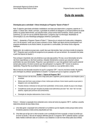 Administração Regional de Saúde do Norte
Centro Regional Saúde Pública do Norte                                                    Programa Escolas Livres de Tabaco



                                                                                            Guia da sessão

Orientações para a actividade 1: Breve introdução ao Programa “Querer é Poder II”

Nota: O objectivo geral desta actividade é estabelecer uma base para desenvolver o programa, assente em 3
pilares: (1) deixar claro, desde o princípio, a gravidade do problema do tabagismo (o principal problema de saúde
pública nos países desenvolvidos, que prejudica todos, porque somos todos fumadores, mesmo quando não
queremos); (2) o tom em que se pretende desenvolver o programa (rigor na informação, flexibilidade na
comunicação) e (3) uma metodologia pedagógica dinâmica e participativa.

Ponto 1. - Apresentar o Programa “Querer é Poder II”. Trata-se de um conjunto de 6 aulas sobre o tabagismo,
com o fim de prevenir / evitar que os jovens comecem a fumar. Referir que alguns alunos já participaram num
programa semelhante no ano lectivo anterior, do qual este é a continuidade, com temas novos e algumas
repetições.

Neste ponto, dar a palavra ao grupo para, a partir das suas intervenções, fazer uma breve revisão do programa
“QP I”. Perguntar quem se lembra do programa do ano passado e do que se lembram. Se necessário dar pistas
a partir dos tópicos do Quadro 1.

Para começar é importante criar uma dinâmica e que esta seja positiva. Por isso, se as intervenções da turma
não forem espontâneas ou não forem positivas, interpelar directamente os alunos que costumam colocar
positividade nas suas intervenções. Perguntar o que aprenderam e o que mais gostaram (tanto quanto possível
sempre pela positiva). Envolver os alunos que não participaram no programa “QP I” (novos na escola ou
repetentes). Perguntar-lhes se já falaram de tabagismo na escola ou a sua opinião sobre o tema.

Não se trata de uma discussão exaustiva do que foi o programa “QP I”, mas de uma breve revisão. No entanto,
para orientação do professor apresentamos no Quadro 1 os tópicos em que se organiza o programa “QP I”
                                           Quadro 1 - Tópicos do Programa “QP I”
     •     Efeitos de fumar e de não fumar, a curto e longo prazo para o organismo, para as pessoas e suas relações e para a
           sociedade;
     •     Motivos para não fumar e para começar a fumar; motivos para continuar a fumar mesmo quando se quer parar (o
           tabagismo como uma dependência);
     •     Pressões directas e indirectas do meio para fumar (publicidade, normas sociais, pressão do grupo e dos amigos)
     •     Competências sociais para gerir situações de pressão social (alternativas para dizer “não”, dizer “não” de modo
           assertivo, registos para promover auto-conhecimento).

     •     Orientação de intenções relativamente a fumar no futuro.



Ponto 2. - Introduzir a exposição fumo ambiental como o tema de fundo do programa “QP II”. Justificar a escolha
deste tema através de duas ideias chave.

a)       Uma ideia geral: o exposição fumo ambiental é um problema que diz respeito a todos porque todos somos
         fumadores passivos e todos somos prejudicados por isso.

b) Uma ideia que se liga com a vida na escola e com a proibição de fumar na escola: a nossa Lei proíbe que
   se fume na escola, a não ser em espaços definidos para tal. O programa “QP II” pretende explicar o porquê
   desta medida e estimular cada um a exercer a sua cidadania e a lutar de modo eficaz pelos seus direitos.

                                                          -9-
 