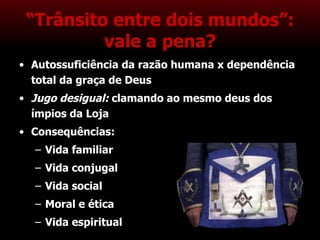 “ Trânsito entre dois mundos”: vale a pena? Autossuficiência da razão humana x dependência total da graça de Deus Jugo desigual:  clamando ao mesmo deus dos ímpios da Loja Consequências: Vida familiar Vida conjugal Vida social Moral e ética Vida espiritual 