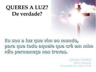 Eu sou a luz que vim ao mundo, para que todo aquele que crê em mim não permaneça nas trevas. (Jesus Cristo) Bíblia Sagrada Evangelho de João, 12:46 QUERES A LUZ? De verdade? 