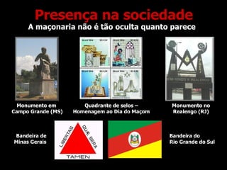Presença na sociedade A maçonaria não é tão oculta quanto parece Monumento em  Campo Grande (MS) Monumento no Realengo (RJ) Quadrante de selos – Homenagem ao Dia do Maçom Bandeira de Minas Gerais Bandeira do Rio Grande do Sul 