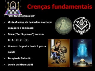 Crenças fundamentais “ Das trevas para a luz” Ordo ab chao , da desordem à ordem: esquadro e compasso Deus (“Ser Supremo”) como o G  A  D  U   (G) Homem: da pedra bruta à pedra polida Templo de Salomão Lenda de Hiram Abiff 