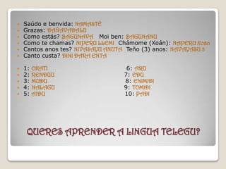 QUERES APRENDER A LINGUA TELEGU?   Saúdo e benvida:NAMASTÉ Grazas: DAÑAVADALU Como estás?BAGUNAVAMoi ben:BAGUNANU Como te chamas? NIPERU LLEMIChámome (Xoán): NAPERU Xoán Cantos anos tes? NIVASAYU ANUTATeño (3) anos: NAVAYASU 3 Canto custa? DINI DARA ENTA   1: OKATI                                 6: ARU 2: RENDUU                                7: EDU 3:MUDU   8: ENIMIDI 4: NALAGU                                  9: TOMIDI 5: AIDU                                    10:PADI 