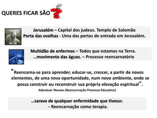 QUERES FICAR SÃO
Jerusalém – Capital dos judeus. Templo de Salomão
Porta das ovelhas - Uma das portas de entrada em Jerusalém.
Multidão de enfermos – Todos que estamos na Terra.
…movimento das águas. – Processo reencarnatório
“Reencarna-se para aprender, educar-se, crescer, a partir de novos
elementos, de uma nova oportunidade, num novo ambiente, onde se
possa construir ou reconstruir sua própria elevação espiritual”.
Adenáuer Novaes (Reencarnação Processo Educativo)
…sarava de qualquer enfermidade que tivesse.
– Reencarnação como terapia.
 