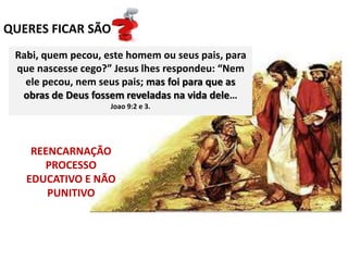 QUERES FICAR SÃO
REENCARNAÇÃO
PROCESSO
EDUCATIVO E NÃO
PUNITIVO
Rabi, quem pecou, este homem ou seus pais, para
que nascesse cego?” Jesus lhes respondeu: “Nem
ele pecou, nem seus pais; mas foi para que as
obras de Deus fossem reveladas na vida dele…
Joao 9:2 e 3.
 