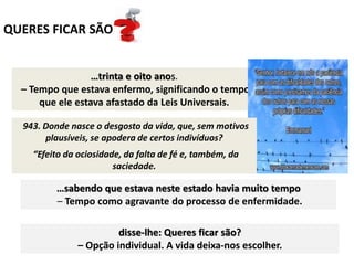 QUERES FICAR SÃO
…trinta e oito anos.
– Tempo que estava enfermo, significando o tempo
que ele estava afastado da Leis Universais.
E Jesus, vendo este deitado
– Estado de ociosidade fora dinamismo da vida.
…sabendo que estava neste estado havia muito tempo
– Tempo como agravante do processo de enfermidade.
disse-lhe: Queres ficar são?
– Opção individual. A vida deixa-nos escolher.
943. Donde nasce o desgosto da vida, que, sem motivos
plausíveis, se apodera de certos indivíduos?
“Efeito da ociosidade, da falta de fé e, também, da
saciedade.
 