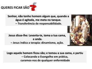 QUERES FICAR SÃO
Senhor, não tenho homem algum que, quando a
água é agitada, me meta no tanque.
– Transferência de responsabilidade.
Jesus disse-lhe: Levanta-te, toma a tua cama,
e anda.
– Jesus indica a terapia: dinamismo, ação.
Logo aquele homem ficou são; e tomou a sua cama, e partiu
– Colocando o Evangelho em prática,
curamos-nos de qualquer enfermidade
 