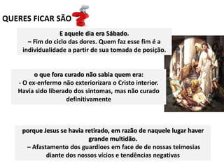 QUERES FICAR SÃO
E aquele dia era Sábado.
– Fim do ciclo das dores. Quem faz esse fim é a
individualidade a partir de sua tomada de posição.
o que fora curado não sabia quem era:
- O ex-enfermo não exteriorizara o Cristo interior.
Havia sido liberado dos sintomas, mas não curado
definitivamente
porque Jesus se havia retirado, em razão de naquele lugar haver
grande multidão.
– Afastamento dos guardioes em face de de nossas teimosias
diante dos nossos vícios e tendências negativas
 