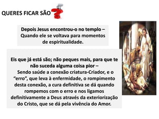 QUERES FICAR SÃO
Eis que já está são; não peques mais, para que te
não suceda alguma coisa pior –
Sendo saúde a conexão criatura-Criador, e o
“erro”, que leva à enfermidade, o rompimento
desta conexão, a cura definitiva se dá quando
rompemos com o erro e nos ligamos
definitivamente a Deus através da exteriorização
do Cristo, que se dá pela vivência do Amor.
Depois Jesus encontrou-o no templo –
Quando ele se voltava para momentos
de espiritualidade.
 