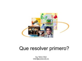 Ing. Telmo Viteri tviteri@pucesa.edu.ec Que resolver primero? 