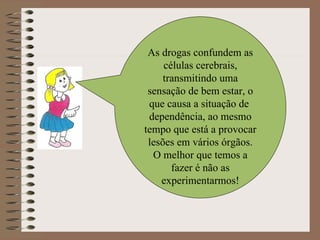 As drogas confundem as células cerebrais, transmitindo uma sensação de bem estar, o que causa a situação de  dependência, ao mesmo tempo que está a provocar lesões em vários órgãos. O melhor que temos a fazer é não as experimentarmos! 