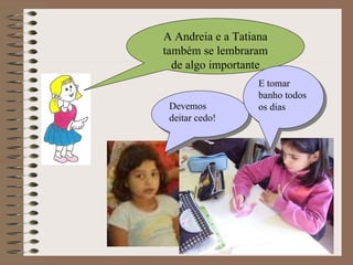 A Andreia e a Tatiana também se lembraram de algo importante Devemos deitar cedo! E tomar banho todos os dias 