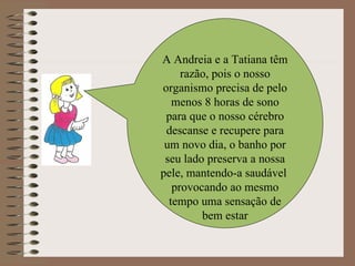 A Andreia e a Tatiana têm razão, pois o nosso organismo precisa de pelo menos 8 horas de sono para que o nosso cérebro descanse e recupere para um novo dia, o banho por seu lado preserva a nossa pele, mantendo-a saudável  provocando ao mesmo tempo uma sensação de bem estar 