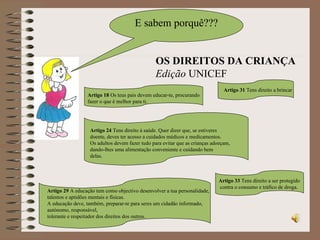 E sabem porquê??? Artigo 18  Os teus pais devem educar-te, procurando fazer o que é melhor para ti. OS DIREITOS DA CRIANÇA Edição  UNICEF Artigo 24  Tens direito à saúde. Quer dizer que, se estiveres doente, deves ter acesso a cuidados médicos e medicamentos.  Os adultos devem fazer tudo para evitar que as crianças adoeçam, dando-lhes uma alimentação conveniente e cuidando bem delas. Artigo 29  A educação tem como objectivo desenvolver a tua personalidade, talentos e aptidões mentais e físicas.  A educação deve, também, preparar-te para seres um cidadão informado, autónomo, responsável, tolerante e respeitador dos direitos dos outros. Artigo 31  Tens direito a brincar Artigo 33  Tens direito a ser protegido contra o consumo e tráfico de droga. 