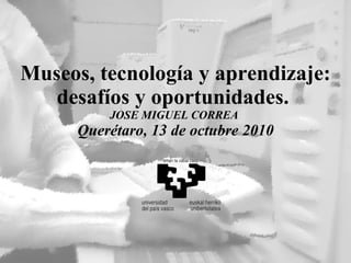 Museos, tecnología y aprendizaje: desafíos y oportunidades.  JOSE MIGUEL CORREA  Querétaro, 13 de octubre 2010 