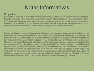 Notas InformativasProyectosEn cuanto al tema de la movilidad y transporte público, y gracias a un acuerdo con el Embajador Francés en nuestro País, autoridades queretanas viajarán a las ciudades de Nandes, Burdeos y Lyón en Francia para reflexionar sobre estas opciones y presentar un proyecto formal, acorde al crecimiento acelerado de la ciudad.A la par se está buscando avalar el proyecto del metro subterráneo en la capital, que conecte a ésta con la central de autobuses y con los parques industriales. El nivel de vida en la ciudad de Santiago de Querétaro es considerado de los más altos de México y de Latinoamérica, debido principalmente al bajo crimen, y a la baja tasa de desempleo. Sin embargo, se considera caro vivir en la ciudad. En 2007 la ciudad fue considerada la número 5 dentro del registro de las mejores ciudades para hacer negocios, y en el segundo lugar en México, solo superada por Monterrey- La revista FDI colocó a Querétaro en el 3er lugar de las ciudades con mejor costo-efectividad de Norteamérica. Es el Área Metropolitana con el más alto PIB per Cápita en México con US$20,000 y según el diario británico The Financial Times, es una "ciudad del futuro" de Latinoamérica. Su acelerado crecimiento económico es comparado con el de ciudades del Norte de España e Italia Según una evaluación de 405 ciudades de Norteamérica en la categoría de potencial económico a largo plazo, la ciudad se encuentra en cuarto lugar, solo por debajo de Seattle, Windsor en Canadá y Portland. Consultado el 26 de julio de 2011 en, http://es.wikipedia.org/wiki/Santiago_de_Queretaro