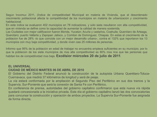 Según Incomuv 2011, (Índice de competitividad Municipal en materia de Vivienda, que el desordenado crecimiento poblacional afecta la competitividad de los municipios en materia de urbanización y crecimiento habitacional.En este índice se evaluaron 402 municipios en 78 indicadores, y sólo siete resultaron con alta competitividad, que en vivienda se define como la capacidad de aumentar la calidad de manera sostenida.Las Ciudades con mejor calificación fueron Mérida, Yucatán; Acuña y castaños, Coahuila; Querétaro de Arteaga, Querétaro; puerto Vallarta y Zapopan Jalisco, y Comitán de Domínguez, Chiapas. En estas el crecimiento de la población fue de 28% -lo que coincide con un mejor desarrollo urbano-, contra el 132% que reportaron los 13 municipios con muy baja competitividad, y donde viven casi 25 millones de personas.Informo que 95% de la población en edad de trabajar no encuentra empleos suficientes en su municipio, por lo que la población de los siete municipios de más alta competitividad es 80% más rica que las personas que habitan los de competitividad más baja. Excélsior miércoles 20 de julio de 2011.EL UNIVERSAL CIUDAD DE MÉXICO MARTES 06 DE ABRIL DE 2010El Gobierno del Distrito Federal anunció la construcción de la autopista Urbana Querétaro-Toluca- Cuernavaca, que medirá 37 kilómetros de longitud y será de peaje. La vía estará conformada por la ampliación el Segundo Piso del Periférico en sus dos tramos y la Supervía, Sur-Poniente que será la conexión de Santa Fe con Periférico. En conferencia de prensa, autoridades del gobierno capitalino confirmaron que esta nueva vía rápida quedará concesionada a la iniciativa privada. Este día el gobierno capitalino lanzó las dos convocatorias para concursar la construcción y operación de ambos proyectos. La Supervía Sur-Poniente fue asignada de forma directa.