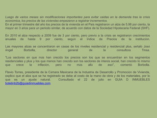 Luego de varios meses sin modificaciones importantes para evitar caídas en la demanda tras la crisis económica, los precios de las viviendas empezaron a registrar incrementos.En el primer trimestre del año los precios de la vivienda en el País registraron un alza de 5.98 por ciento, la mayor en 3 años para un periodo similar, de acuerdo con datos de la Sociedad Hipotecaria Federal (SHF).En 2010 el alza respecto a 2009 fue de 3 por ciento, pero previo a la crisis se registraron crecimientos anuales de hasta 9 por ciento, según el Índice de Precios de la institución.Las mayores alzas se concentraron en casas de los niveles residencial y residencial plus, señaló JoséÁngel Borbolla, director general de la consultora Tinsa."Los sectores en que más han crecido los precios son los que se encuentran en los segmentos residenciales y plus y los que menos han crecido son los sectores de interés social, han crecido lo mismo que crece la inflación, pero no más allá de eso", comentó Borbolla.Flavio Torres, presidente de la Cámara Mexicana de la Industria de Desarrollo y Promoción de Vivienda, explicó que el alza que se ha registrado se debe al costo de la mano de obra y de los materiales, por lo que es un ajuste natural.  Consultado el 22 de julio en GUIA D INMUEBLES boletinb2b@guiadinmuebles.com.