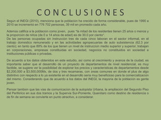 C O N C L U S I O N E SSegún el INEGI (2010), menciona que la población ha crecido de forma considerable, pues de 1990 a 2010 se incrementó en 776 702 personas, 39 mil en promedio cada año. Además califica a la población como joven,  pues “la mitad de los residentes tienen 25 años o menos y la proporción de niños (de 0 a 14 años de edad) es de 30.0 por ciento”.De las personas ocupadas sin instrucción tres de cada cinco laboran en el sector informal, en el trabajo doméstico remunerado y en las actividades agropecuarias de auto subsistencia (62.3 por ciento); en tanto que 89% de los que tienen un nivel de instrucción medio superior y superior, trabajan en corporaciones, empresas constituidas en sociedad, negocios no constituidos en sociedad e instituciones públicas o privadas. De acuerdo a los datos obtenidos en este estudio, así como al crecimiento y avance de la ciudad, es importante saber que el desarrollo de un proyecto de departamentos de nivel residencial, es muy factible, se sugiere ver la posibilidad de explorar los precios y características de departamentos desde $2,200,000 a $3,500,000Mx, de dos y tres recamaras, con áreas comunes en donde el plus de algo distintivo con respecto a lo ya existente en el desarrollo sería muy beneficioso para la comercialización del mismo. Considerando que de acuerdo a los datos del INEGI, la mayoría de la población es gente joven.Pensar también que las vías de comunicación de la autopista Urbana, la ampliación del Segundo Piso del Periférico en sus dos tramos y la Supervía Sur-Poniente, Querétaro como destino de residencia o de fin de semana se convierte en punto atractivo, a considerar.