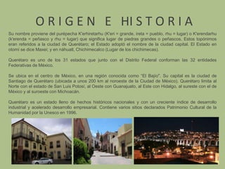  O R I G E N  E   HI S T O R I ASu nombre proviene del purépecha K'erhiretarhu (K'eri = grande, ireta = pueblo, rhu = lugar) o K'erendarhu (k'erenda = peñasco y rhu = lugar) que significa lugar de piedras grandes o peñascos. Estos topónimos eran referidos a la ciudad de Querétaro; el Estado adoptó el nombre de la ciudad capital. El Estado en otomí se dice Maxei; y en náhuatl, Chichimecalco (Lugar de los chichimecas).Querétaro es uno de los 31 estados que junto con el Distrito Federal conforman las 32 entidades Federativas de México.Se ubica en el centro de México, en una región conocida como “El Bajío". Su capital es la ciudad de Santiago de Querétaro (ubicada a unos 200 km al noroeste de la Ciudad de México). Querétaro limita al Norte con el estado de San Luis Potosí, al Oeste con Guanajuato, al Este con Hidalgo, al sureste con el de México y al suroeste con Michoacán.Querétaro es un estado lleno de hechos históricos nacionales y con un creciente índice de desarrollo industrial y acelerado desarrollo empresarial. Contiene varios sitios declarados Patrimonio Cultural de la Humanidad por la Unesco en 1996.