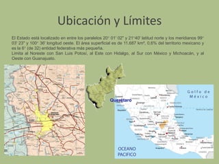 Ubicación y LímitesEl Estado está localizado en entre los paralelos 20° 01' 02" y 21°40' latitud norte y los meridianos 99° 03' 23" y 100° 36' longitud oeste. El área superficial es de 11.687 km², 0,6% del territorio mexicano y es la 6° (de 32) entidad federativa más pequeña.Limita al Noreste con San Luis Potosí, al Este con Hidalgo, al Sur con México y Michoacán, y al Oeste con Guanajuato.
