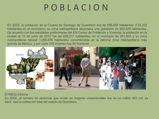 P O B L A C I O NEn 2005, la población de la Ciudad de Santiago de Querétaro era de 596,450 habitantes (732,222 habitantes en el municipio); su zona metropolitana alcanzaba una población de 950,828 habitantes. De acuerdo con los resultados preliminares del XIII Censo de Población y Vivienda, la población en la ciudad al 12 de junio de 2010 fue de 626,517 habitantes, en el municipio de 801,833 y su zona metropolitana rebasó 1,096,978 habitantes convirtiéndola en la décima zona metropolitana más grande de México, y por cada 100 mujeres hay 94 hombres.El INEGI informaEn 2000, el número de personas que vivían en hogares unipersonales fue de un millón 403 mil; es decir, casi la población total del estado de Querétaro.