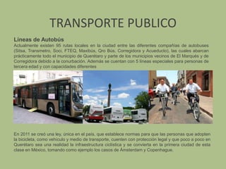 TRANSPORTE PUBLICOLíneas de AutobúsActualmente existen 95 rutas locales en la ciudad entre las diferentes compañías de autobuses (Sitsa, Transmetro, Soci, FTEQ, Maxibús, Qro Bús, Corregidora y Acueducto), las cuales abarcan prácticamente todo el municipio de Querétaro y parte de los municipios vecinos de El Marqués y de Corregidora debido a la conurbación. Además se cuentan con 5 líneas especiales para personas de tercera edad y con capacidades diferentesEn 2011 se creó una ley, única en el país, que establece normas para que las personas que adopten la bicicleta, como vehículo y medio de transporte, cuenten con protección legal y que poco a poco en Querétaro sea una realidad la infraestructura ciclística y se convierta en la primera ciudad de esta clase en México, tomando como ejemplo los casos de Ámsterdam y Copenhague.