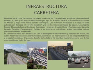 INFRAESTRUCTURACARRETERAQuerétaro es el cruce de caminos de México, dado que las dos principales autopistas que conectan el Noreste, el Oeste y el Centro de México confluyen aquí. La Autopista Federal 57 comienza en la Ciudad de México y llega hasta Nuevo Laredo, Tamaulipas. Los municipios localizados a lo largo de esta autopista son llamados "el corredor industrial", y la son los más desarrollados del estado. La Autopista Federal 45 conecta hacia el Oeste con Guanajuato y cruza en dirección Oeste y Noroeste. además ser la llamada Carretera Panamericana. Debido a su importancia estratégica, ambas autopistas reciben grandes inversiones en el estado.La Comisión Estatal de Caminos (CEC) es la encargada de las carreteras y caminos del estado, las cuáles hacen las conexiones intermunicipales, además de las incorporaciones a las autopistas federales y la capital queretana. El pequeño tamaño del estado le ha permitido mantenerse como uno de los mejores sistemas viales del país.