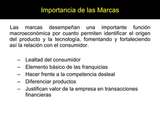 Las marcas desempeñan una importante función macroeconómica por cuanto permiten identificar el origen del producto y la tecnología, fomentando y fortaleciendo así la relación con el consumidor. Lealtad del consumidor Elemento básico de las franquicias Hacer frente a la competencia desleal Diferenciar productos Justifican valor de la empresa en transacciones financieras Importancia de las Marcas 