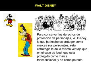 WALT DISNEY Para conservar los derechos de protección de personajes, W. Disney, lo que ha hecho es proteger como marcas sus personajes, esta estrategia le da la misma ventaja que en el caso de ipod, que esta protegido como marca tridimensional, y no como patente. 