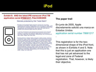 The paper trail En junio de 2005, Apple discretamente solicitó una marca en Estados Unidos  application serial number 78661217 .  This registration is for the two-dimensional shape of the iPod front, as shown in Exhibits 4 and 5. Note that this is just an application one that has not yet advanced to the legal end zone of Federal registration. That, however, is likely their objective.                                     iPod 