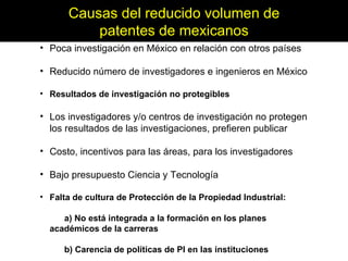 Poca investigación en México en relación con otros países Reducido número de investigadores e ingenieros en México Resultados de investigación no protegibles Los investigadores y/o centros de investigación no protegen los resultados de las investigaciones, prefieren publicar Costo, incentivos para las áreas, para los investigadores Bajo presupuesto Ciencia y Tecnología Falta de cultura de Protección de la Propiedad Industrial: a) No está integrada a la formación en los planes  académicos de la carreras b) Carencia de políticas de PI en las instituciones Causas del reducido volumen de patentes de mexicanos 