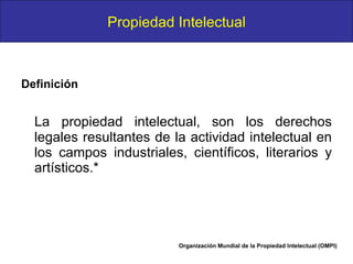 Definición   La propiedad intelectual, son los derechos legales resultantes de la actividad intelectual en los campos industriales, científicos, literarios y artísticos.* Organización Mundial de la Propiedad Intelectual (OMPI) Propiedad Intelectual 